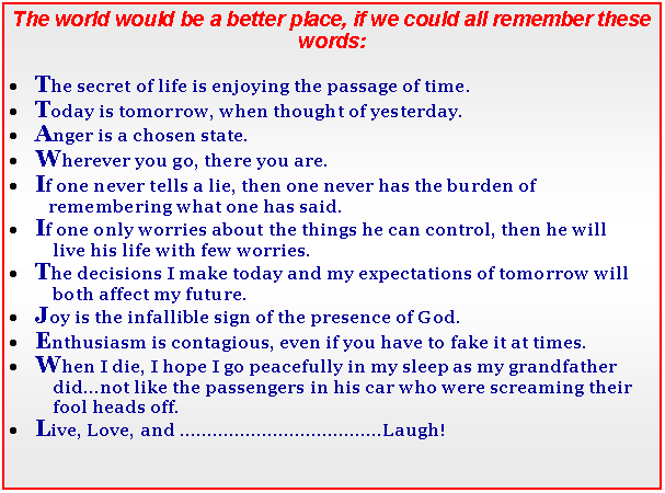 Text Box: The world would be a better place, if we could all remember these words:The secret of life is enjoying the passage of time. Today is tomorrow, when thought of yesterday.Anger is a chosen state.Wherever you go, there you are.If one never tells a lie, then one never has the burden of          remembering what one has said.If one only worries about the things he can control, then he will           live his life with few worries. The decisions I make today and my expectations of tomorrow will           both affect my future.Joy is the infallible sign of the presence of God.Enthusiasm is contagious, even if you have to fake it at times.When I die, I hope I go peacefully in my sleep as my grandfather           did...not like the passengers in his car who were screaming their           fool heads off. Live, Love, and .Laugh!