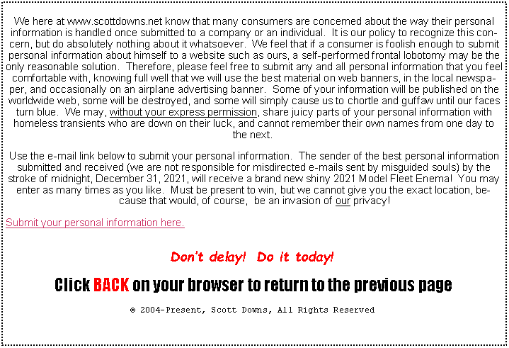 Text Box: We here at www.scottdowns.net know that many consumers are concerned about the way their personal information is handled once submitted to a company or an individual.  It is our policy to recognize this concern, but do absolutely nothing about it whatsoever.  We feel that if a consumer is foolish enough to submit personal information about himself to a website such as ours, a self-performed frontal lobotomy may be the only reasonable solution.  Therefore, please feel free to submit any and all personal information that you feel comfortable with, knowing full well that we will use the best material on web banners, in the local newspaper, and occasionally on an airplane advertising banner.  Some of your information will be published on the worldwide web, some will be destroyed, and some will simply cause us to chortle and guffaw until our faces turn blue.  We may, without your express permission, share juicy parts of your personal information with homeless transients who are down on their luck, and cannot remember their own names from one day to the next. Use the e-mail link below to submit your personal information.  The sender of the best personal information submitted and received (we are not responsible for misdirected e-mails sent by misguided souls) by the stroke of midnight, December 31, 2021, will receive a brand new shiny 2021 Model Fleet Enema!  You may enter as many times as you like.  Must be present to win, but we cannot give you the exact location, because that would, of course,  be an invasion of our privacy!Submit your personal information here.Dont delay!  Do it today! Click BACK on your browser to return to the previous page 2004-Present, Scott Downs, All Rights Reserved 